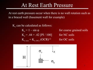 At Rest Earth Pressure At rest earth pressure occur when there is no wall rotation such as in a braced wall (basement wall for example) K o  can be calculated as follows: K o  = 1 – sin  φ   for coarse grained soils K o  = .44 + .42 [PI / 100]  for NC soils K o   (oc)  = K o   (NC)  (OCR) 1/2 for OC soils σ v σ h z H 