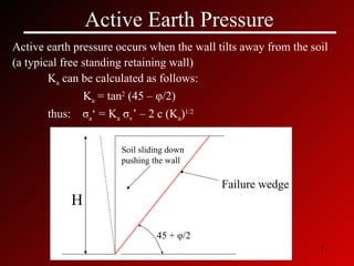 Active Earth Pressure Active earth pressure occurs when the wall tilts away from the soil  (a typical free standing retaining wall) K a  can be calculated as follows: K a  = tan 2  (45 –  φ /2) thus:  σ a ‘ = K a   σ v ’ – 2 c (K a ) 1/2 45 +  φ /2 Failure wedge H Soil sliding down pushing the wall 