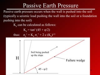 Passive Earth Pressure Passive earth pressure occurs when the wall is pushed into the soil  (typically a seismic load pushing the wall into the soil or a foundation pushing into the soil) K p  can be calculated as follows: K p  = tan 2  (45 +  φ /2) thus:  σ p ‘ = K p   σ v ’ + 2 c (K p ) 1/2 45 -  φ /2 Failure wedge H Soil being pushed up the slope 