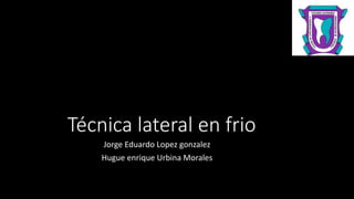 Técnica lateral en frio
Jorge Eduardo Lopez gonzalez
Hugue enrique Urbina Morales
 