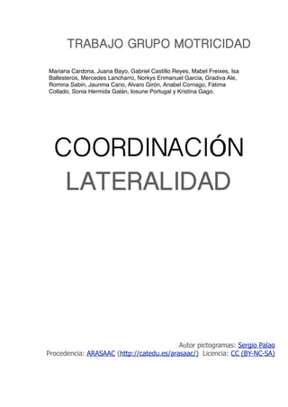 COORDINACIÓN
LATERALIDAD
TRABAJO GRUPO MOTRICIDAD
Autor pictogramas: Sergio Palao
Procedencia: ARASAAC (http://catedu.es/arasaac/) Licencia: CC (BY-NC-SA)
Mariana Cardona, Juana Bayo, Gabriel Castillo Reyes, Mabel Freixes, Isa
Ballesteros, Mercedes Lancharro, Norkys Enmanuel Garcia, Gradiva Ale,
Romina Sabin, Jaunma Cano, Alvaro Girón, Anabel Cornago, Fátima
Collado, Sonia Hermida Galán, Iosune Portugal y Kristina Gago.
 