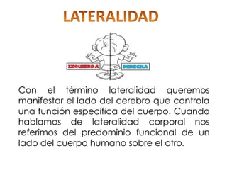 Con el término lateralidad queremos
manifestar el lado del cerebro que controla
una función específica del cuerpo. Cuando
hablamos de lateralidad corporal nos
referimos del predominio funcional de un
lado del cuerpo humano sobre el otro.
 