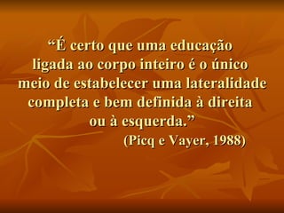 “ É certo que uma educação  ligada ao corpo inteiro é o único  meio de estabelecer uma lateralidade completa e bem definida à direita  ou à esquerda.”   (Picq e Vayer, 1988) 