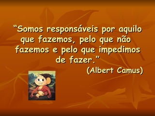 “ Somos responsáveis por aquilo que fazemos, pelo que não  fazemos e pelo que impedimos de fazer.”   (Albert Camus) 