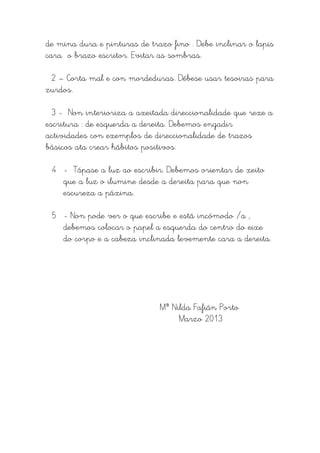 de mina dura e pinturas de trazo fino . Debe inclinar o lapis
cara o brazo escritor. Evitar as sombras.

 2 – Corta mal e con mordeduras. Débese usar tesoiras para
zurdos.

  3 - Non interioriza a axeitada direccionalidade que rexe a
escritura : de esquerda a dereita. Debemos engadir
actividades con exemplos de direccionalidade de trazos
básicos ata crear hábitos positivos.

 4 - Tápase a luz ao escribir. Debemos orientar de xeito
   que a luz o ilumine desde a dereita para que non
   escureza a páxina.

 5 - Non pode ver o que escribe e está incómodo /a ,
   debemos colocar o papel a esquerda do centro do eixe
   do corpo e a cabeza inclinada levemente cara a dereita.




                              Mª Nilda Fafián Porto
                                   Marzo 2013
 