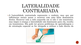  A Lateralidade contrariada representa o canhoto, mas que por
influências sociais passa a escrever com uma falsa dominância
destra. Escrever com a mão esquerda em si não é um transtorno,
mas impor à criança a lateralidade não dominante para ela, resulta
em transtornos. Ela pode ter graves problemas de aprendizagem e
de orientação espacial se for obrigada a utilizar o lado direito do
corpo.
 