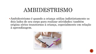 Ambidestrismo é quando a criança utiliza indistintamente os
dois lados de seu corpo para realizar atividades; também
origina sérios transtornos à criança, especialmente em relação
à aprendizagem.
 