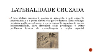  A lateralidade cruzada é quando se apresenta a mão esquerda
predominante e a perna direita é a que se destaca. Estas crianças
precisam então se submeter a um processo de organização da sua
psicomotricidade, para sintonizar estas predileções e evitar
problemas futuros de aprendizagem e noção espacial.
 