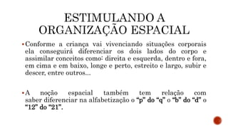 Conforme a criança vai vivenciando situações corporais
ela conseguirá diferenciar os dois lados do corpo e
assimilar conceitos como: direita e esquerda, dentro e fora,
em cima e em baixo, longe e perto, estreito e largo, subir e
descer, entre outros...
A noção espacial também tem relação com
saber diferenciar na alfabetização o “p” do “q” o “b” do “d” o
“12” do “21”.
 