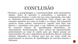  Portanto, a psicopedagogia e a psicomotricidade estão intimamente
ligadas. Antes de aprender a matemática, o português, os
ensinamentos formais, o corpo tem que estar organizado, com todos
os elementos psicomotores estruturados. Uma criança que não
consegue organizar seu corpo no tempo e no espaço, não conseguirá
sentar-se numa cadeira, concentrar-se, segurar num lápis com
firmeza e reproduzir num papel o que elaborou em pensamento.
Os conceitos básicos da aprendizagem (dentro/fora, em
cima/embaixo, direita/esquerda, entre outros) são experimentados
primeiramente no corpo do sujeito para que depois possam ser
representados. Por isso a importância do professor oferecer vivências
motoras adequadas às crianças para que seu corpo vivido aja
positivamente no processo de aprendizagem de conceitos formais e
informais.
 