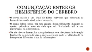  O corpo caloso é um trato de fibras nervosas que conectam os
hemisférios cerebrais direito e esquerdo.
 O corpo caloso passa por um grande desenvolvimento durante os
quatro primeiros anos de vida que vai diminuindo até a sua
maturação, na adolescência.
 Se ele não se desenvolve apropriadamente e não passa informação
facilmente de um lado para o outro a criança pode ter dificuldade de
interpretar diferentes tipos de informações.
 