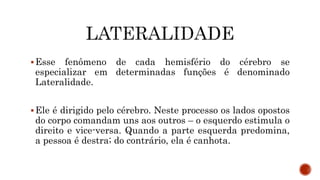 Esse fenômeno de cada hemisfério do cérebro se
especializar em determinadas funções é denominado
Lateralidade.
Ele é dirigido pelo cérebro. Neste processo os lados opostos
do corpo comandam uns aos outros – o esquerdo estimula o
direito e vice-versa. Quando a parte esquerda predomina,
a pessoa é destra; do contrário, ela é canhota.
 