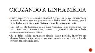  Outro aspecto da integração bilateral é conectar os dois hemisférios
através de movimentos que cruzam a linha média do corpo, que é
uma linha imaginária que divide o corpo da criança ao meio.
 Em bebês, ela funciona como uma barreira, mas desaparece em
torno dos três ou quatro anos, caso a criança tenha sido estimulada
com os movimentos corretos.
 Se a linha média permanece depois desse período, interfere no
desenvolvimento da criança, porque impede que os dois lados do
cérebro trabalhem juntos.
 