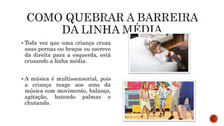  Toda vez que uma criança cruza
suas pernas ou braços ou escreve
da direita para a esquerda, está
cruzando a linha média.
 A música é multissensorial, pois
a criança reage aos sons da
música com movimento, balanço,
agitação, batendo palmas e
chutando.
 