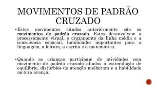 Estes movimentos citados anteriormente são os
movimentos de padrão cruzado. Estes desenvolvem o
processamento visual, o cruzamento da linha média e a
consciência espacial, habilidades importantes para a
linguagem, a leitura, a escrita e a matemática.
Quando as crianças participam de atividades com
movimento de padrão cruzado aliados à estimulação de
equilíbrio, distúrbios de atenção melhoram e a habilidade
motora avança.
 