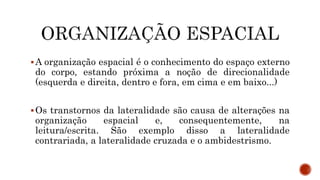 A organização espacial é o conhecimento do espaço externo
do corpo, estando próxima a noção de direcionalidade
(esquerda e direita, dentro e fora, em cima e em baixo...)
Os transtornos da lateralidade são causa de alterações na
organização espacial e, consequentemente, na
leitura/escrita. São exemplo disso a lateralidade
contrariada, a lateralidade cruzada e o ambidestrismo.
 