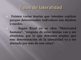 



Existen varias teorías que intentan explicar
porque determinados individuos son diestros
o zurdos.
Según Rizal en su obra "Motricidad
humana", "ninguna de estas teorías van a ser
absolutas, por lo que debemos aceptar que
esta determinación de la lateralidad va a ser
afectada por más de una causa".

 