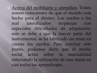 

Acerca del mobiliario y utensilios. Todos
somos conscientes de que el mundo esta
hecho para el diestro. Los zurdos o los
mal
lateralizados
tropiezan
con
especiales dificultades de adaptación,
esto se debe a que la mayor parte del
instrumental, se ha fabricado sin tener en
cuenta los zurdos. Para concluir este
punto, podemos decir que el medio
social actúa sobre la manualidad
reforzando la utilización de una mano en
casi todos los aprendizajes.

 