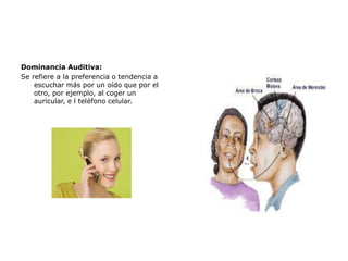Dominancia Auditiva:
Se refiere a la preferencia o tendencia a
escuchar más por un oído que por el
otro, por ejemplo, al coger un
auricular, e l teléfono celular.

 