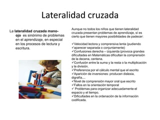 Lateralidad cruzada
La lateralidad cruzada manoojo es sinónimo de problemas
en el aprendizaje, en especial
en los procesos de lectura y
escritura.

Aunque no todos los niños que tienen lateralidad
cruzada presentan problemas de aprendizaje, sí es
cierto que tienen mayores posibilidades de padecer:
Velocidad lectora y comprensiva lenta (pudiendo
aparecer separada o conjuntamente)
Confusiones derecha – izquierda (provoca grandes
dificultades en Matemáticas dificultan la comprensión
de la decena, centena.
Confusión entre la suma y la resta o la multiplicación
y la división.
Preferencia por el cálculo mental que el escrito
Aparición de inversiones: producen dislexia,
digrafía,...
Nivel de comprensión mayor oral que escrito
Fallos en la orientación temporal
 Problemas para organizar adecuadamente el
espacio y el tiempo.
Dificultades en la ordenación de la información
codificada.

 