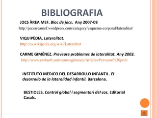 http://jocsareamef.wordpress.com/category/esquema-corporal/lateralitat/ http://ca.wikipedia.org/wiki/Lateralitat http://www.cathsoft.com/carmegimenez/Articles/Preveure%20problemes%20de%20lateralitat.htm JOCS ÀREA MEF.  Bloc de jocs .  Any 2007-08 VIQUIPÈDIA.  Lateralitat . CARME GIMÉNEZ.  Preveure problemes de lateralitat. Any 2003.   INSTITUTO MEDICO DEL DESARROLLO INFANTIL.  El desarrollo de la lateralidad infantil.  Barcelona.  BESTIOLES.  Control global i segmentari del cos.  Editorial Casals. BIBLIOGRAFIA 