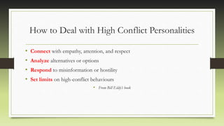 How to Deal with High Conflict Personalities
• Connect with empathy, attention, and respect
• Analyze alternatives or options
• Respond to misinformation or hostility
• Set limits on high-conflict behaviours
• From Bill Eddy’s book
 