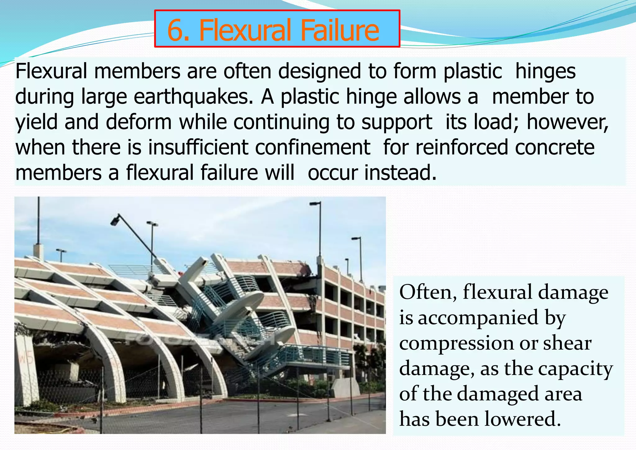 6. Flexural Failure
Flexural members are often designed to form plastic hinges
during large earthquakes. A plastic hinge allows a member to
yield and deform while continuing to support its load; however,
when there is insufficient confinement for reinforced concrete
members a flexural failure will occur instead.
Often, flexural damage
is accompanied by
compression or shear
damage, as the capacity
of the damaged area
has been lowered.
 