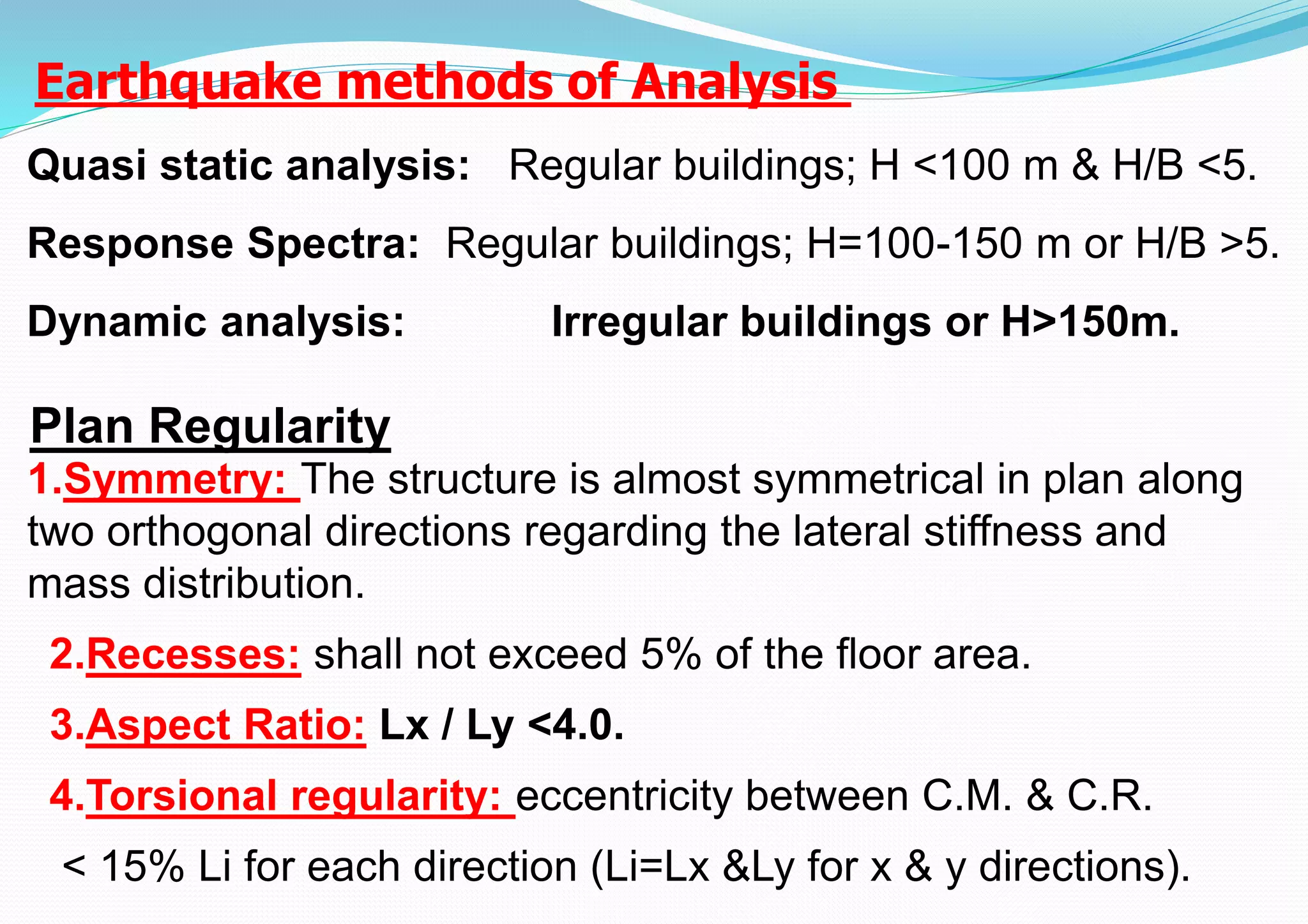 1.Symmetry: The structure is almost symmetrical in plan along
two orthogonal directions regarding the lateral stiffness and
mass distribution.
2.Recesses: shall not exceed 5% of the floor area.
3.Aspect Ratio: Lx / Ly <4.0.
4.Torsional regularity: eccentricity between C.M. & C.R.
< 15% Li for each direction (Li=Lx &Ly for x & y directions).
Plan Regularity
Quasi static analysis: Regular buildings; H <100 m & H/B <5.
Response Spectra: Regular buildings; H=100-150 m or H/B >5.
Dynamic analysis: Irregular buildings or H>150m.
Earthquake methods of Analysis
 