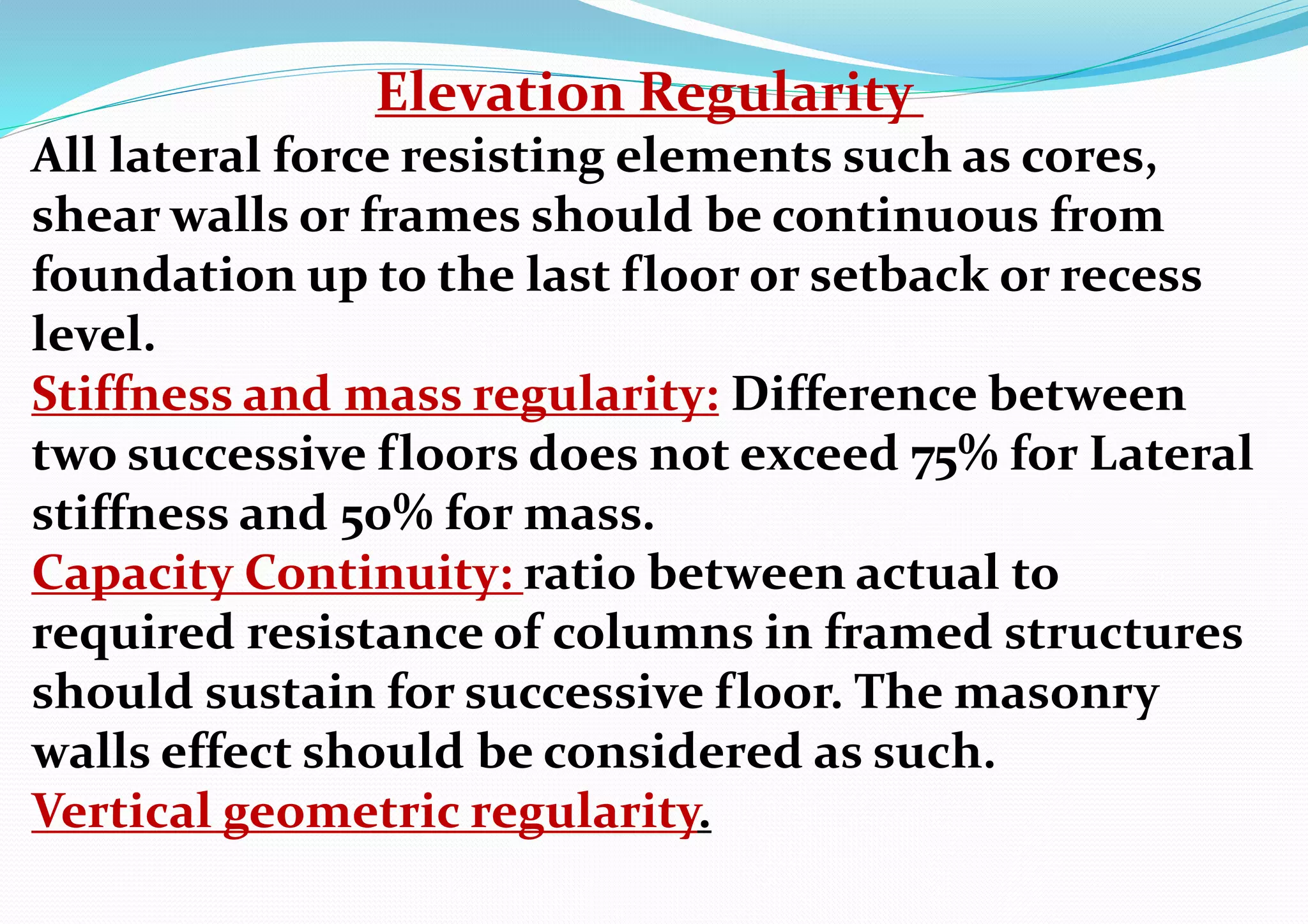 Elevation Regularity
All lateral force resisting elements such as cores,
shear walls or frames should be continuous from
foundation up to the last floor or setback or recess
level.
Stiffness and mass regularity: Difference between
two successive floors does not exceed 75% for Lateral
stiffness and 50% for mass.
Capacity Continuity: ratio between actual to
required resistance of columns in framed structures
should sustain for successive floor. The masonry
walls effect should be considered as such.
Vertical geometric regularity.
 