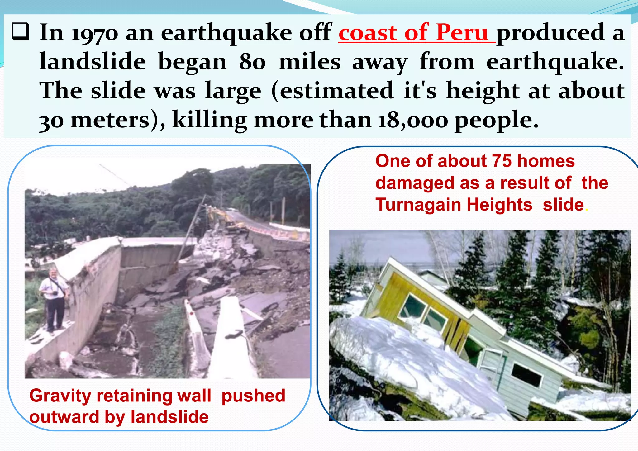  In 1970 an earthquake off coast of Peru produced a
landslide began 80 miles away from earthquake.
The slide was large (estimated it's height at about
30 meters), killing more than 18,000 people.
Gravity retaining wall pushed
outward by landslide
One of about 75 homes
damaged as a result of the
Turnagain Heights slide.
 