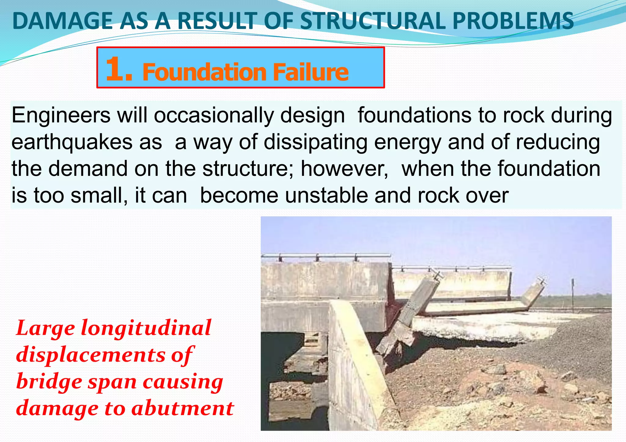 DAMAGE AS A RESULT OF STRUCTURAL PROBLEMS
Engineers will occasionally design foundations to rock during
earthquakes as a way of dissipating energy and of reducing
the demand on the structure; however, when the foundation
is too small, it can become unstable and rock over
1. Foundation Failure
Large longitudinal
displacements of
bridge span causing
damage to abutment
 