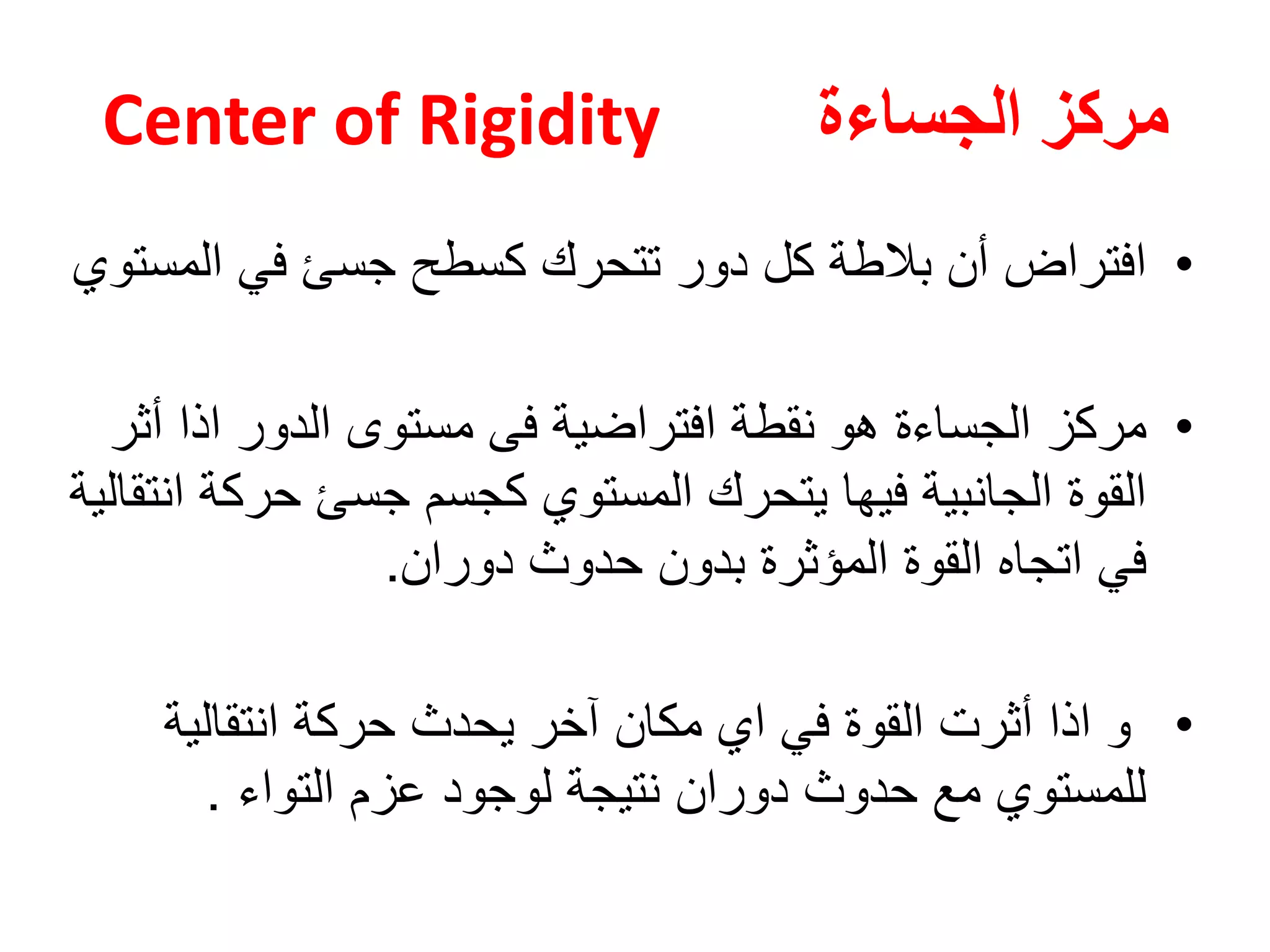 ‫الجساءة‬ ‫مركز‬Center of Rigidity
•‫المستوي‬ ‫في‬ ‫جسئ‬ ‫كسطح‬ ‫تتحرك‬ ‫دور‬ ‫كل‬ ‫بالطة‬ ‫أن‬ ‫افتراض‬
•‫مركز‬‫أثر‬ ‫اذا‬ ‫الدور‬ ‫مستوى‬ ‫فى‬ ‫افتراضية‬ ‫نقطة‬ ‫هو‬ ‫الجساءة‬
‫انتقالية‬ ‫حركة‬ ‫جسئ‬ ‫كجسم‬ ‫المستوي‬ ‫يتحرك‬ ‫فيها‬ ‫الجانبية‬ ‫القوة‬
‫المؤثرة‬ ‫القوة‬ ‫اتجاه‬ ‫في‬‫بدون‬‫حدوث‬‫دوران‬.
•‫انتقالية‬ ‫حركة‬ ‫يحدث‬ ‫آخر‬ ‫مكان‬ ‫اي‬ ‫في‬ ‫القوة‬ ‫أثرت‬ ‫اذا‬ ‫و‬
‫التواء‬ ‫عزم‬ ‫لوجود‬ ‫نتيجة‬ ‫دوران‬ ‫حدوث‬ ‫مع‬ ‫للمستوي‬.
 