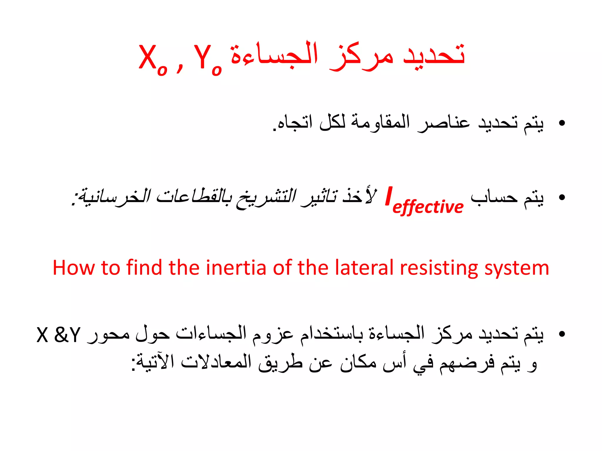 ‫الجساءة‬ ‫مركز‬ ‫تحديد‬Xo , Yo
•‫اتجاه‬ ‫لكل‬ ‫المقاومة‬ ‫عناصر‬ ‫تحديد‬ ‫يتم‬.
•‫حساب‬ ‫يتم‬Ieffective‫ألخذ‬‫بالقطاعات‬ ‫التشريخ‬ ‫تاثير‬‫الخرسانية‬:
How to find the inertia of the lateral resisting system
•‫محور‬ ‫حول‬ ‫الجساءات‬ ‫عزوم‬ ‫باستخدام‬ ‫الجساءة‬ ‫مركز‬ ‫تحديد‬ ‫يتم‬X &Y
‫اآلتية‬ ‫المعادالت‬ ‫طريق‬ ‫عن‬ ‫مكان‬ ‫أس‬ ‫في‬ ‫فرضهم‬ ‫يتم‬ ‫و‬:
 