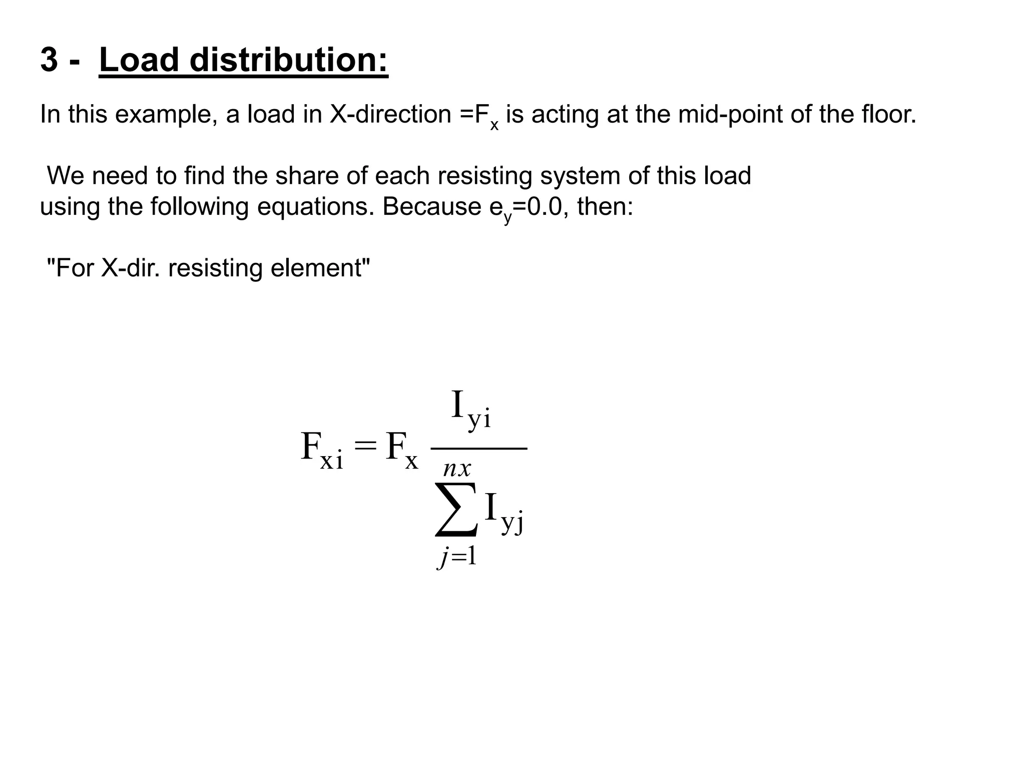 3 - Load distribution:
In this example, a load in X-direction =Fx is acting at the mid-point of the floor.
We need to find the share of each resisting system of this load
using the following equations. Because ey=0.0, then:
"For X-dir. resisting element"


nx
j 1
yj
yi
xxi
I
I
F=F
 