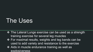 The Uses
❖ The Lateral Lunge exercise can be used as a strength
training exercise for several leg muscles
❖ For maximal results, weights and leg bands can be
used to add variety and resistance to the exercise
❖ Aids in muscle endurance training as well as
explosiveness
 