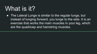 What is it?
● The Lateral Lunge is similar to the regular lunge, but
instead of lunging forward, you lunge to the side. It is an
exercise that works the main muscles in your leg, which
are the quadricep and hamstring muscles.
 