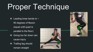 Proper Technique
❖ Leading knee bends to ~
90 degrees of flexion
(squat until quad is
parallel to the floor)
❖ Going too far down can
cause injury
❖ Trailing leg should
remain straight
 