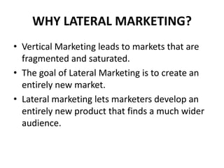 WHY LATERAL MARKETING?
• Vertical Marketing leads to markets that are
  fragmented and saturated.
• The goal of Lateral Marketing is to create an
  entirely new market.
• Lateral marketing lets marketers develop an
  entirely new product that finds a much wider
  audience.
 