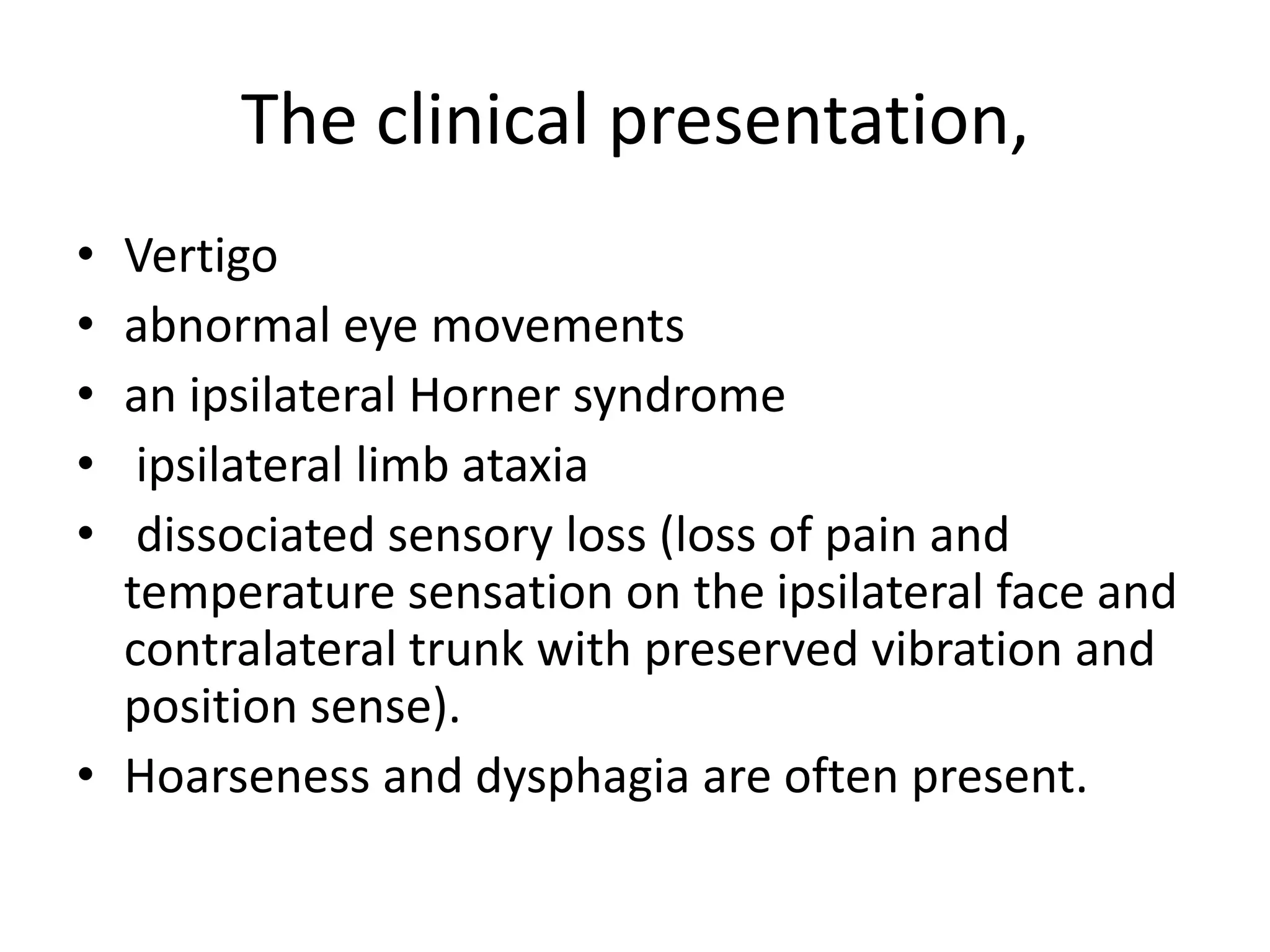 The clinical presentation,
• Vertigo
• abnormal eye movements
• an ipsilateral Horner syndrome
• ipsilateral limb ataxia
• dissociated sensory loss (loss of pain and
temperature sensation on the ipsilateral face and
contralateral trunk with preserved vibration and
position sense).
• Hoarseness and dysphagia are often present.