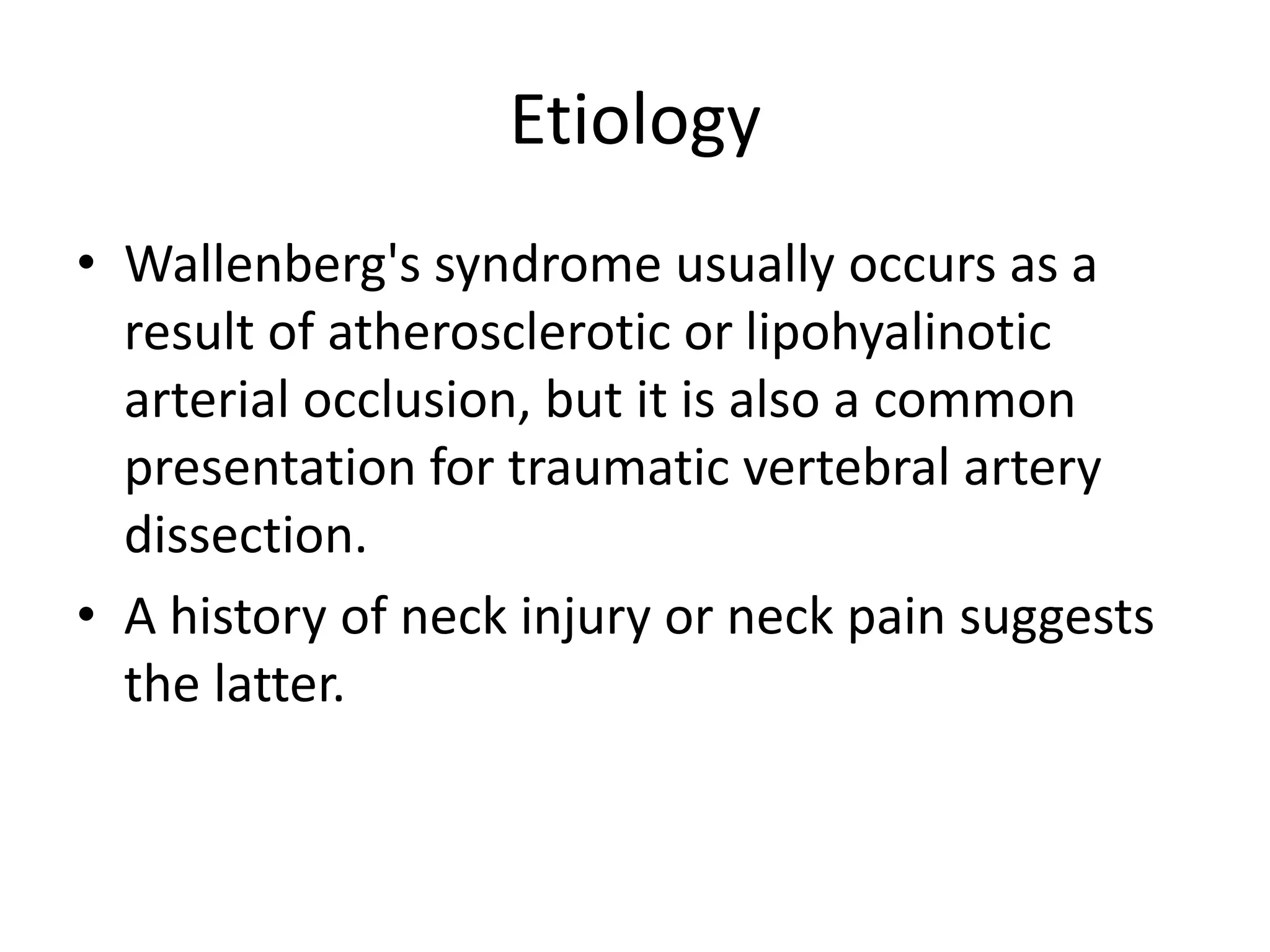 Etiology
• Wallenberg's syndrome usually occurs as a
result of atherosclerotic or lipohyalinotic
arterial occlusion, but it is also a common
presentation for traumatic vertebral artery
dissection.
• A history of neck injury or neck pain suggests
the latter.