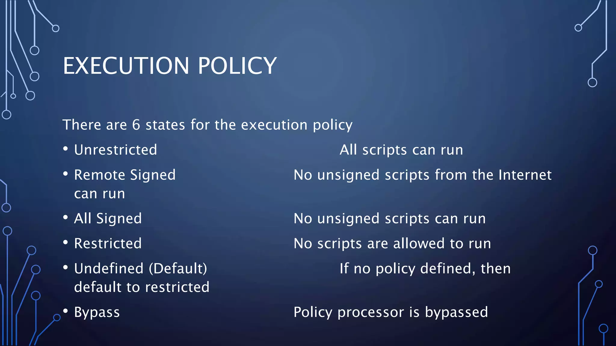 EXECUTION POLICY
There are 6 states for the execution policy
• Unrestricted All scripts can run
• Remote Signed No unsigned scripts from the Internet
can run
• All Signed No unsigned scripts can run
• Restricted No scripts are allowed to run
• Undefined (Default) If no policy defined, then
default to restricted
• Bypass Policy processor is bypassed
 