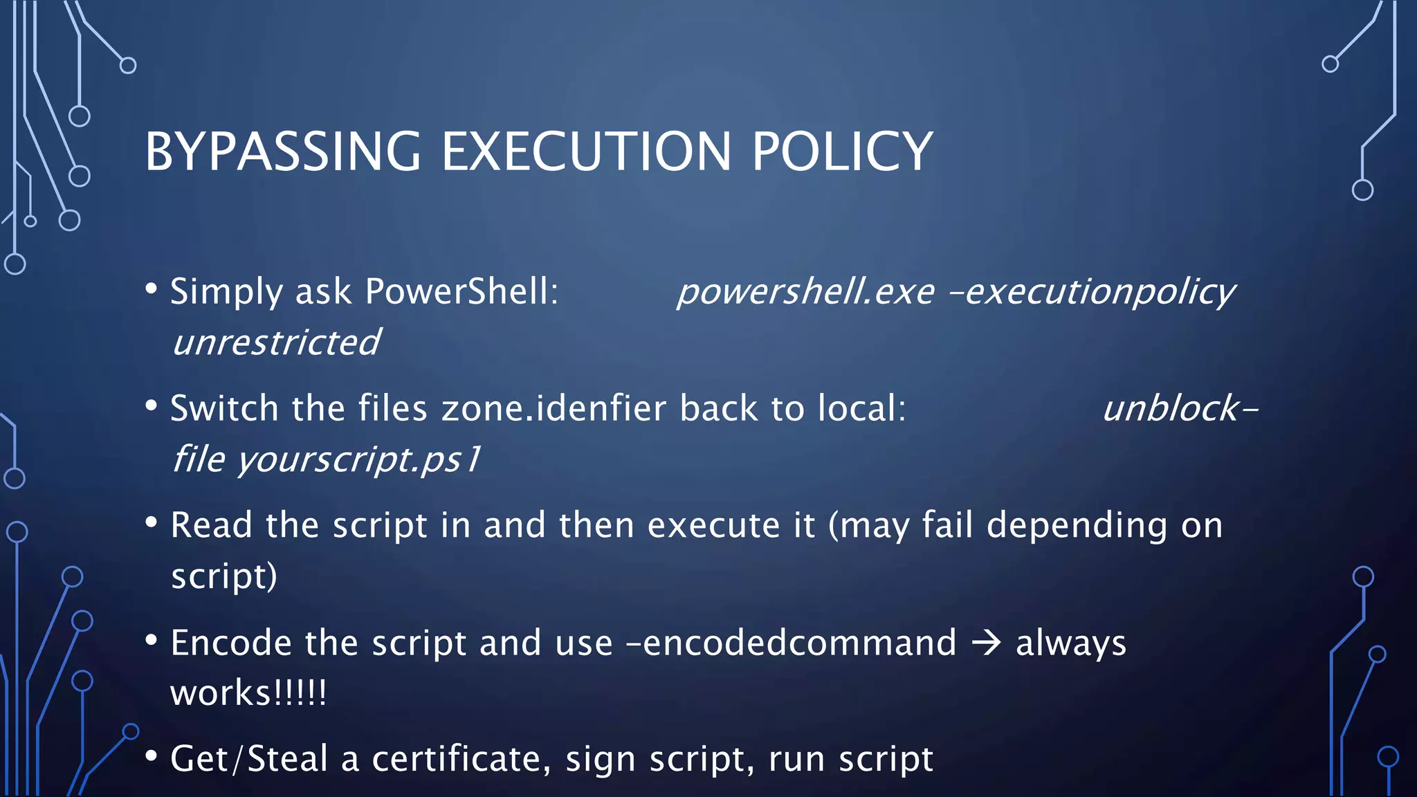 BYPASSING EXECUTION POLICY
• Simply ask PowerShell: powershell.exe –executionpolicy
unrestricted
• Switch the files zone.idenfier back to local: unblock-
file yourscript.ps1
• Read the script in and then execute it (may fail depending on
script)
• Encode the script and use –encodedcommand  always
works!!!!!
• Get/Steal a certificate, sign script, run script
 