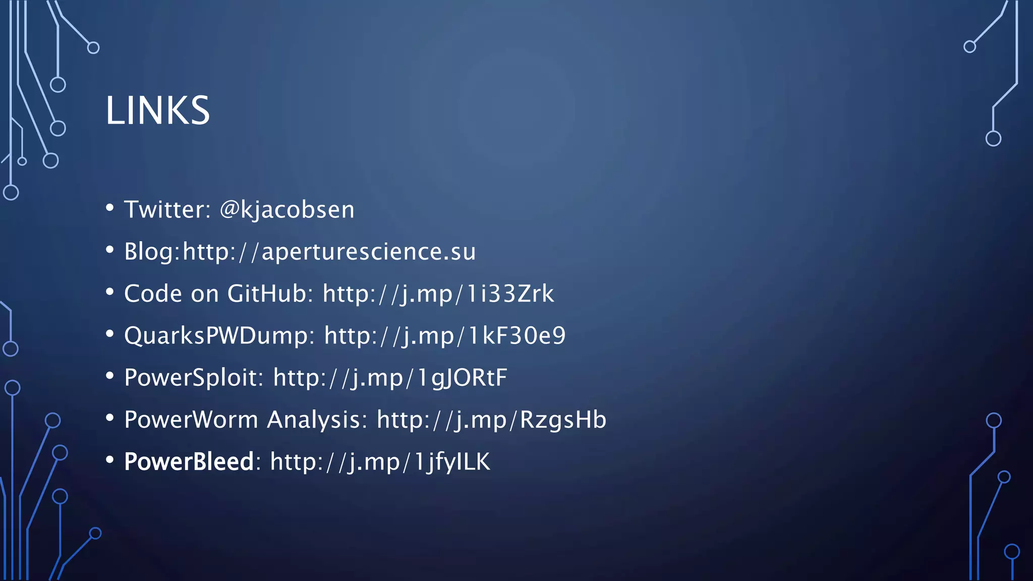 LINKS
• Twitter: @kjacobsen
• Blog:http://aperturescience.su
• Code on GitHub: http://j.mp/1i33Zrk
• QuarksPWDump: http://j.mp/1kF30e9
• PowerSploit: http://j.mp/1gJORtF
• PowerWorm Analysis: http://j.mp/RzgsHb
• PowerBleed: http://j.mp/1jfyILK
 