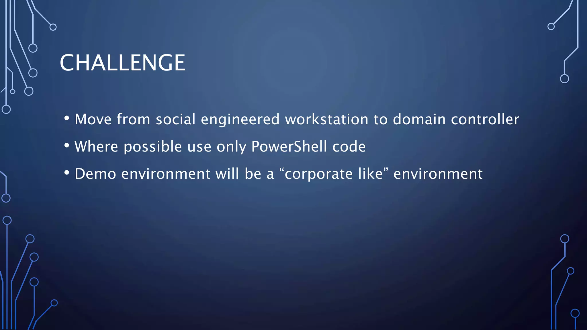 CHALLENGE
• Move from social engineered workstation to domain controller
• Where possible use only PowerShell code
• Demo environment will be a “corporate like” environment
 