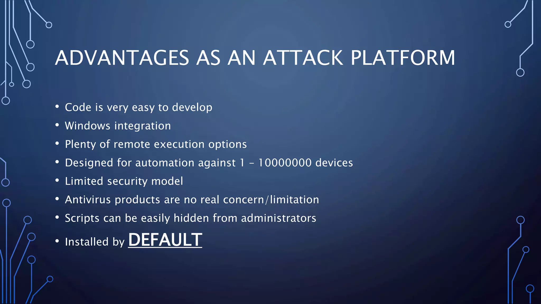 ADVANTAGES AS AN ATTACK PLATFORM
• Code is very easy to develop
• Windows integration
• Plenty of remote execution options
• Designed for automation against 1 – 10000000 devices
• Limited security model
• Antivirus products are no real concern/limitation
• Scripts can be easily hidden from administrators
• Installed by DEFAULT
 