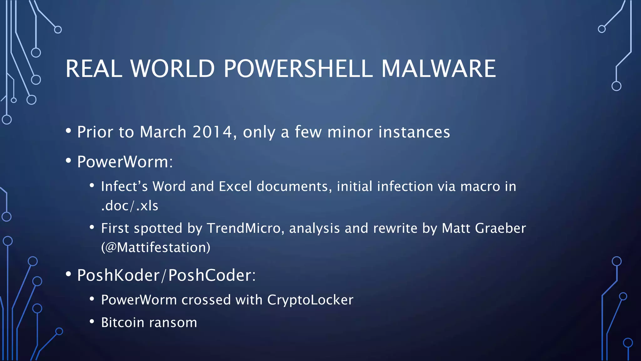 REAL WORLD POWERSHELL MALWARE
• Prior to March 2014, only a few minor instances
• PowerWorm:
• Infect’s Word and Excel documents, initial infection via macro in
.doc/.xls
• First spotted by TrendMicro, analysis and rewrite by Matt Graeber
(@Mattifestation)
• PoshKoder/PoshCoder:
• PowerWorm crossed with CryptoLocker
• Bitcoin ransom
 