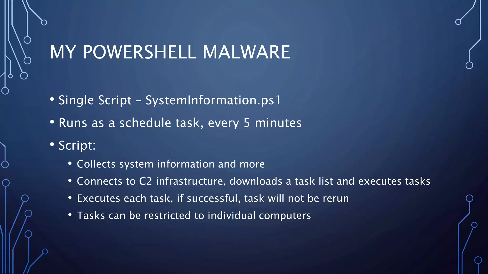 MY POWERSHELL MALWARE
• Single Script – SystemInformation.ps1
• Runs as a schedule task, every 5 minutes
• Script:
• Collects system information and more
• Connects to C2 infrastructure, downloads a task list and executes tasks
• Executes each task, if successful, task will not be rerun
• Tasks can be restricted to individual computers
 