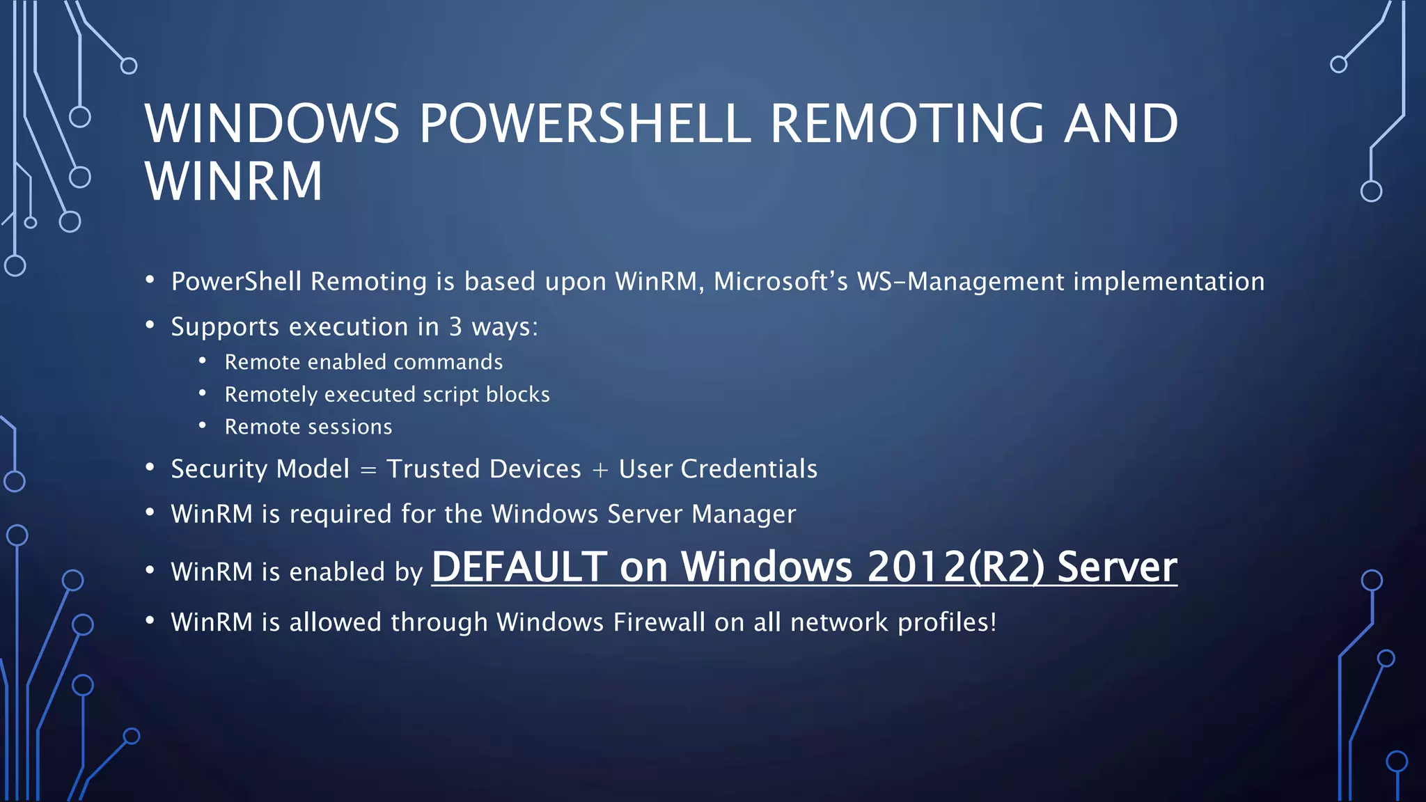 WINDOWS POWERSHELL REMOTING AND
WINRM
• PowerShell Remoting is based upon WinRM, Microsoft’s WS-Management implementation
• Supports execution in 3 ways:
• Remote enabled commands
• Remotely executed script blocks
• Remote sessions
• Security Model = Trusted Devices + User Credentials
• WinRM is required for the Windows Server Manager
• WinRM is enabled by DEFAULT on Windows 2012(R2) Server
• WinRM is allowed through Windows Firewall on all network profiles!
 