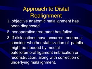 Approach to Distal
Realignment
1. objective anatomic malalignment has
been diagnosed
2. nonoperative treatment has failed.
3. If dislocations have occurred, one must
consider whether stabilization of patella
might be needed by medial
patellofemoral ligament imbrication or
reconstruction, along with correction of
underlying malalignment.
 