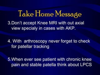 Take Home Message
3.Don’t accept Knee MRI with out axial
view specialy in cases with AKP.
4. With arthroscopy never forget to check
for patellar tracking
5.When ever see patient with chronic knee
pain and stable patella think about LPCS
 